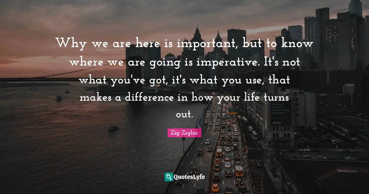 Why we are here is important, but to know where we are going is imperative. It's not what you've got, it's what you use, that makes a difference in how your life turns out.