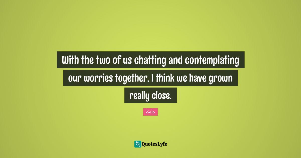 With the two of us chatting and contemplating our worries together, I think we have grown really close.