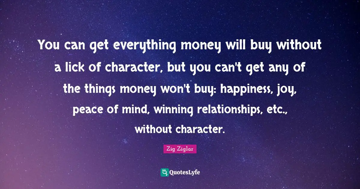 You can get everything money will buy without a lick of character, but you can't get any of the things money won't buy: happiness, joy, peace of mind, winning relationships, etc., without character.