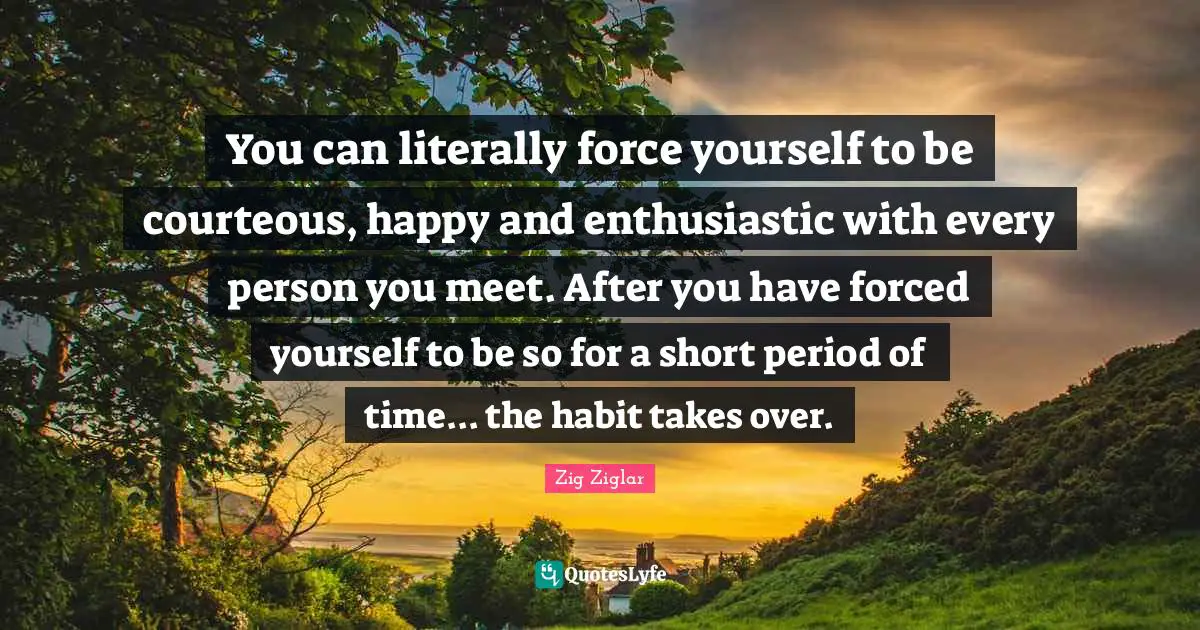You can literally force yourself to be courteous, happy and enthusiastic with every person you meet. After you have forced yourself to be so for a short period of time... the habit takes over.