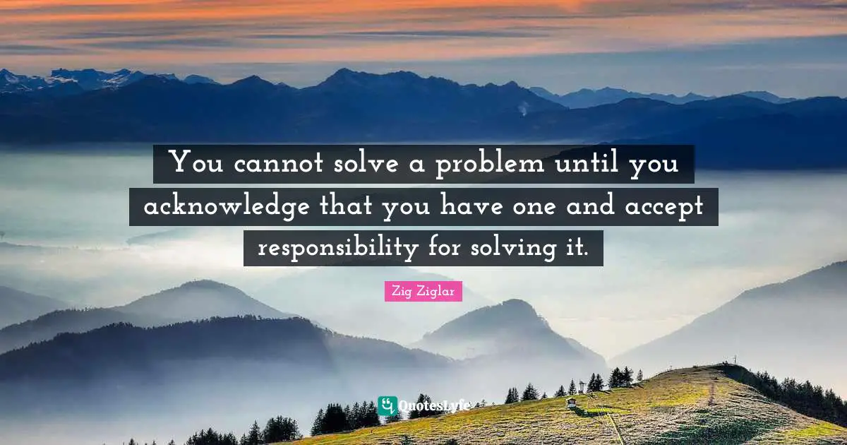 You cannot solve a problem until you acknowledge that you have one and accept responsibility for solving it.