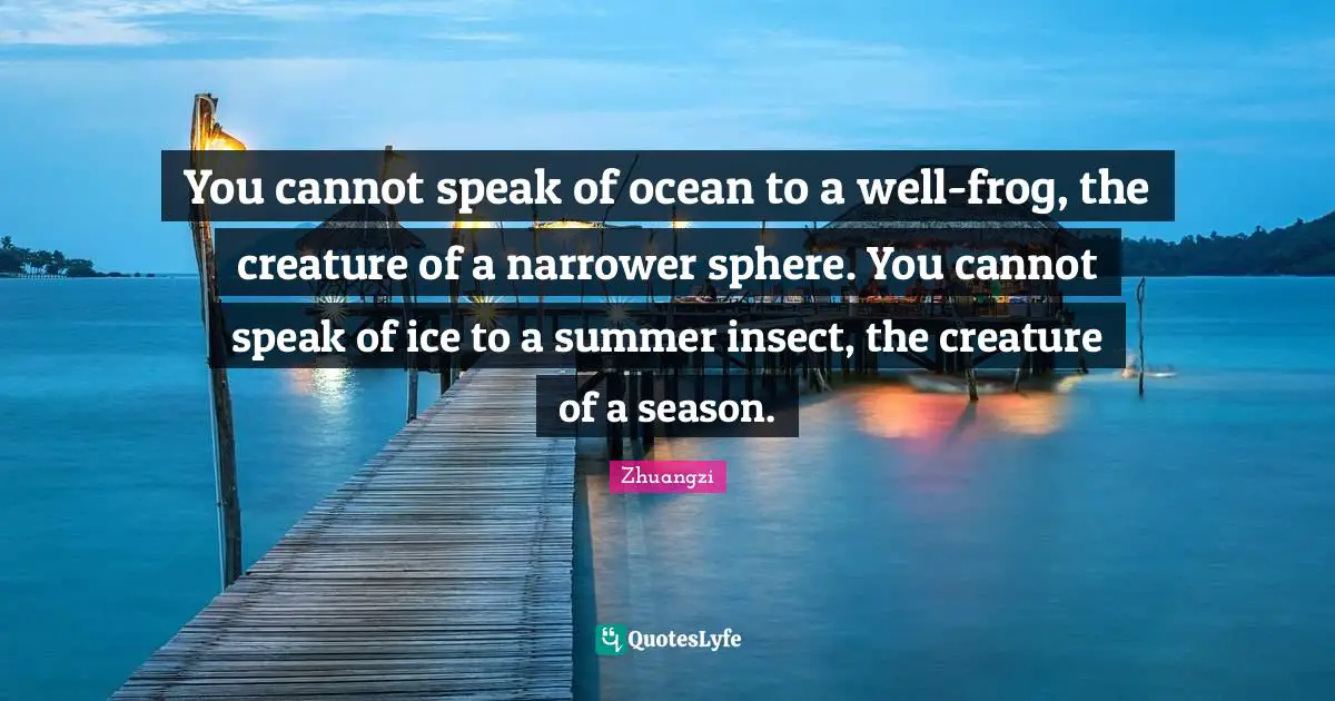 You cannot speak of ocean to a well-frog, the creature of a narrower sphere. You cannot speak of ice to a summer insect, the creature of a season.