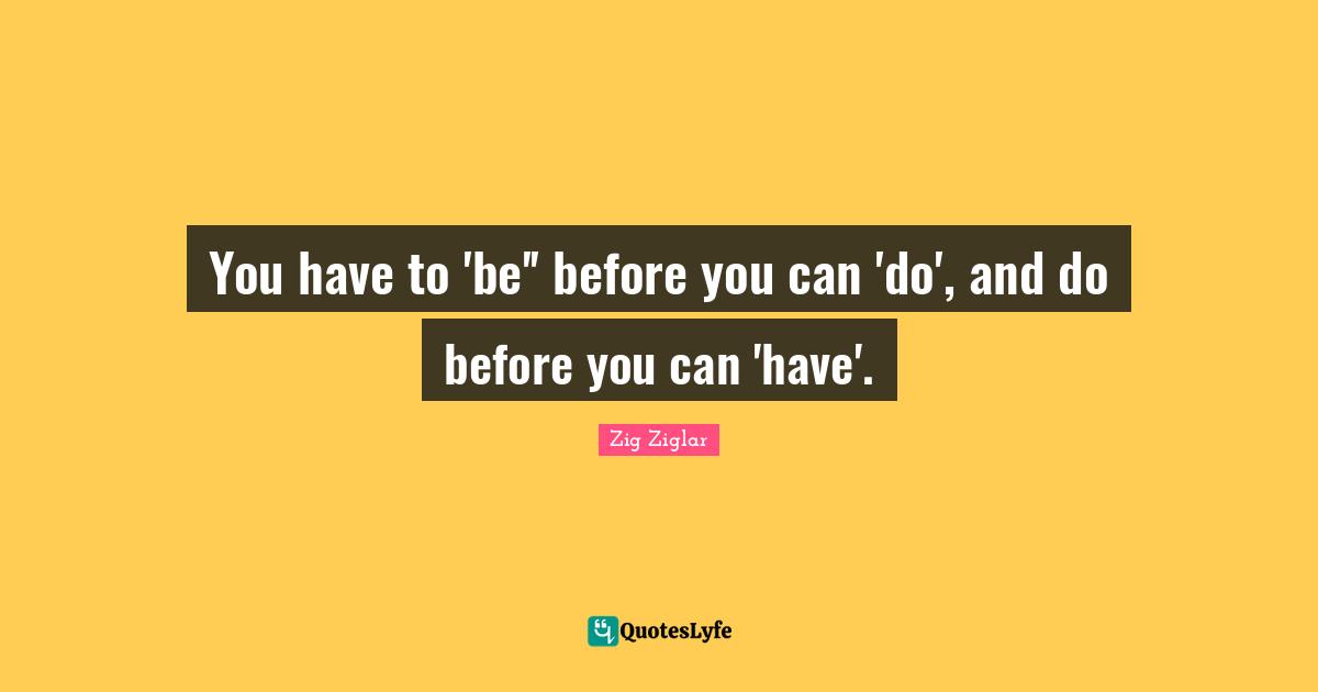 You have to 'be'' before you can 'do', and do before you can 'have'.