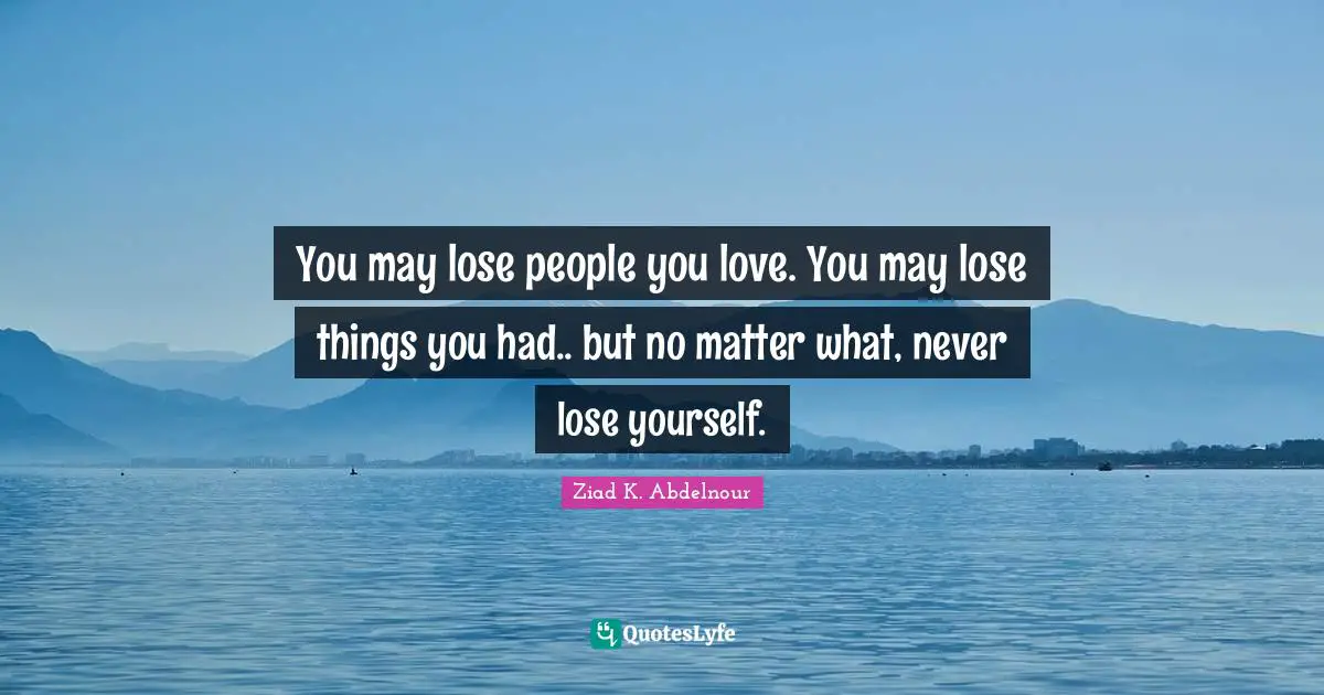 You may lose people you love. You may lose things you had.. but no matter what, never lose yourself.