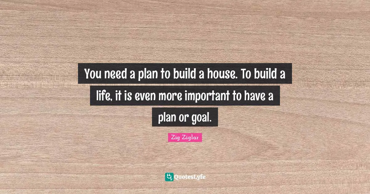 You need a plan to build a house. To build a life, it is even more important to have a plan or goal.