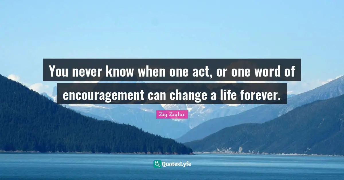 You never know when one act, or one word of encouragement can change a life forever.