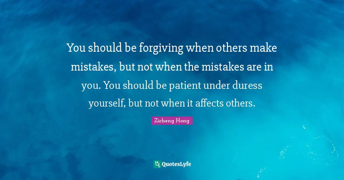 You should be forgiving when others make mistakes, but not when the mistakes are in you. You should be patient under duress yourself, but not when it affects others.
