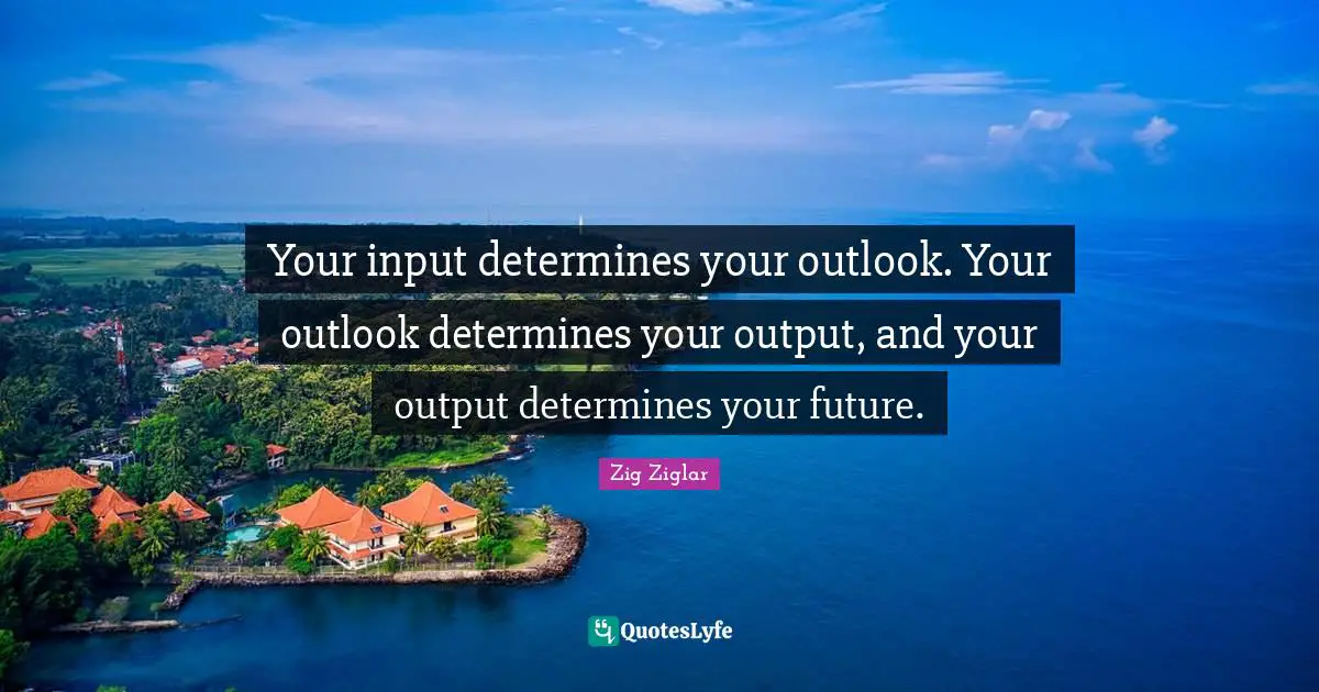Your input determines your outlook. Your outlook determines your output, and your output determines your future.