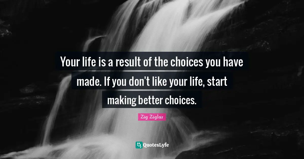 Your life is a result of the choices you have made. If you don't like your life, start making better choices.