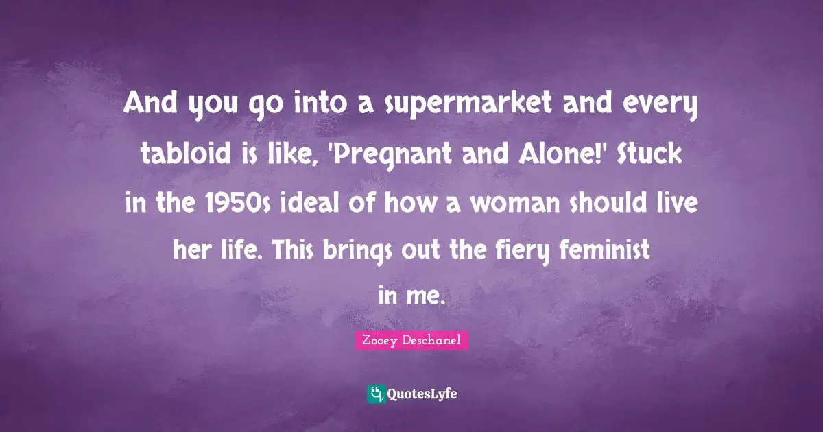 And you go into a supermarket and every tabloid is like, 'Pregnant and Alone!' Stuck in the 1950s ideal of how a woman should live her life. This brings out the fiery feminist in me.