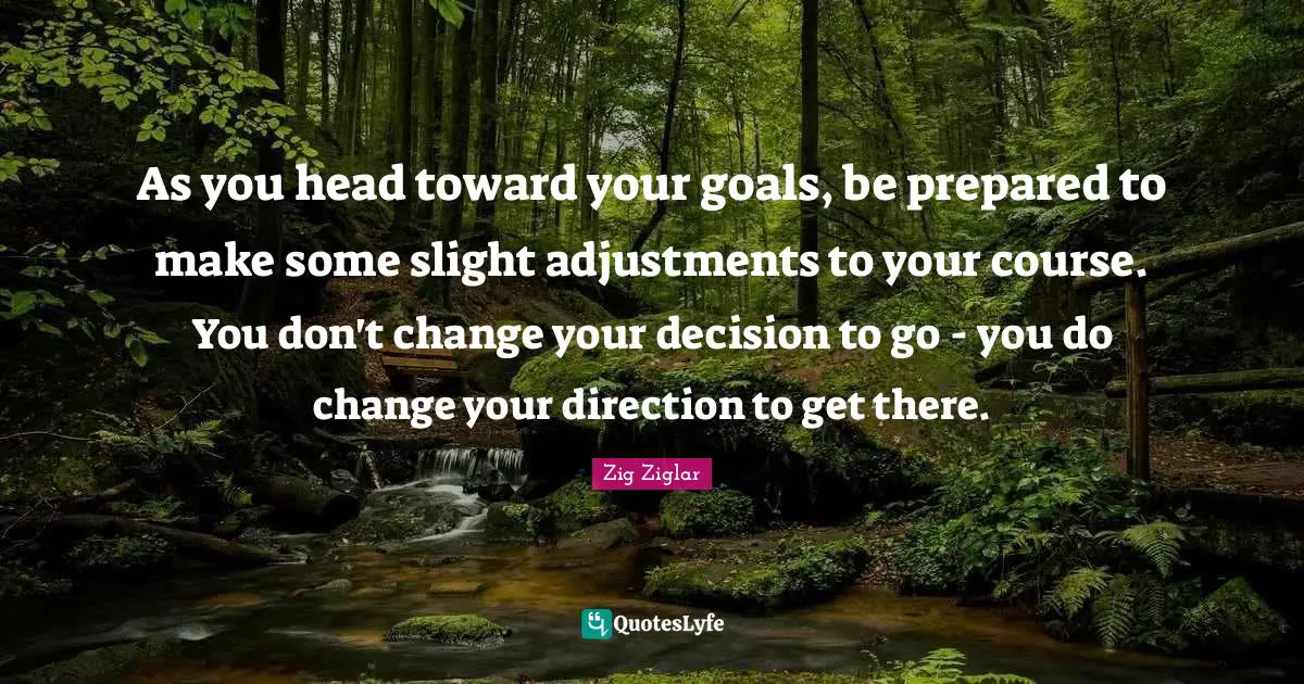 As you head toward your goals, be prepared to make some slight adjustments to your course. You don't change your decision to go - you do change your direction to get there.