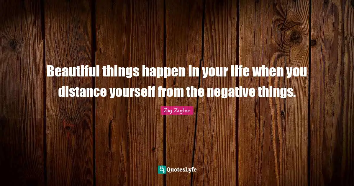 Beautiful things happen in your life when you distance yourself from the negative things.