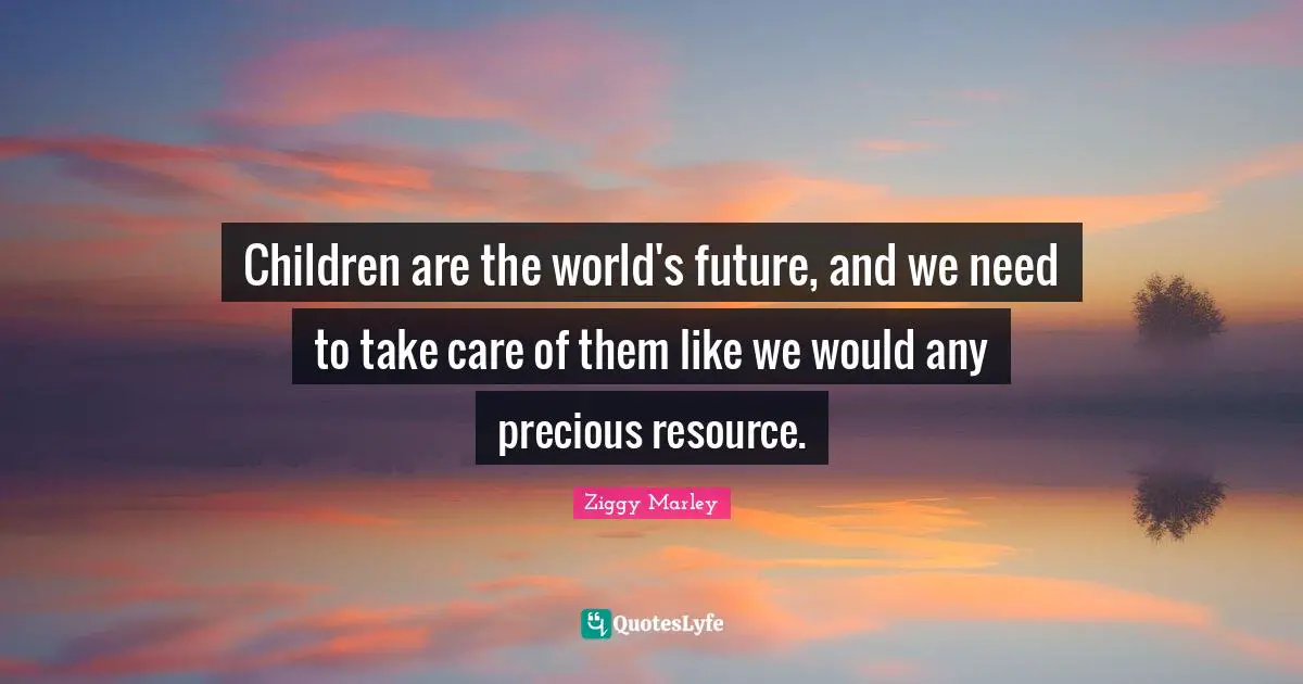 Children are the world's future, and we need to take care of them like we would any precious resource.