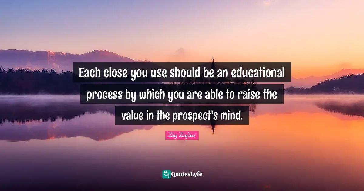 Each close you use should be an educational process by which you are able to raise the value in the prospect's mind.
