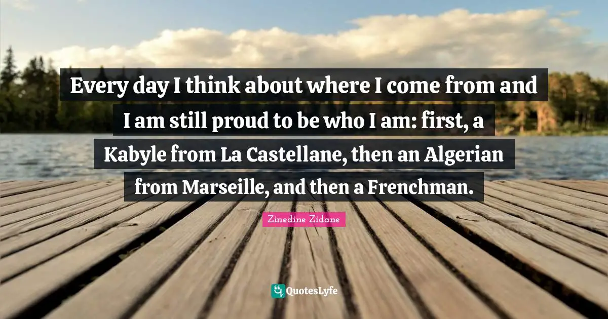 Every day I think about where I come from and I am still proud to be who I am: first, a Kabyle from La Castellane, then an Algerian from Marseille, and then a Frenchman.