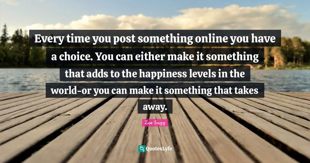 Every time you post something online you have a choice. You can either make it something that adds to the happiness levels in the world-or you can make it something that takes away.