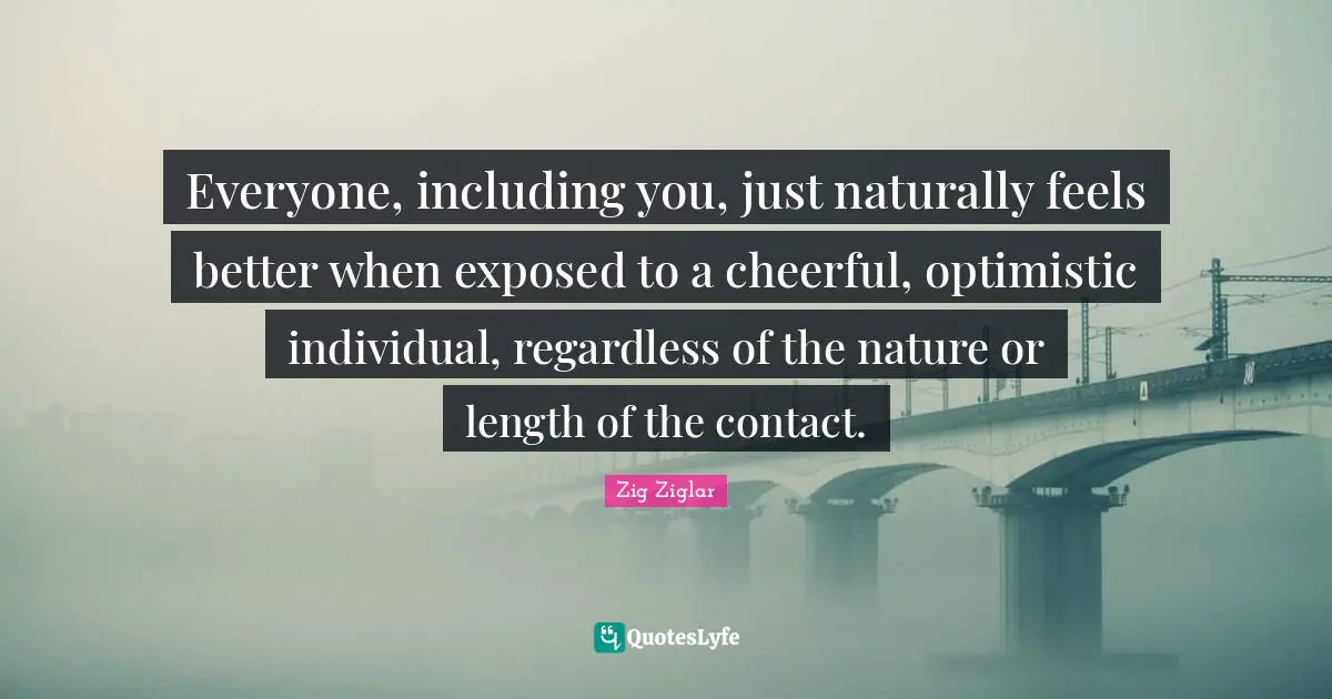 Everyone, including you, just naturally feels better when exposed to a cheerful, optimistic individual, regardless of the nature or length of the contact.