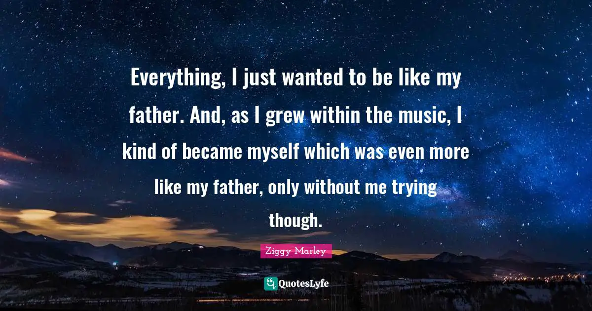 Everything, I just wanted to be like my father. And, as I grew within the music, I kind of became myself which was even more like my father, only without me trying though.