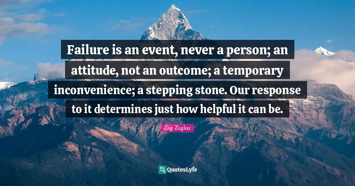 Failure is an event, never a person; an attitude, not an outcome; a temporary inconvenience; a stepping stone. Our response to it determines just how helpful it can be.