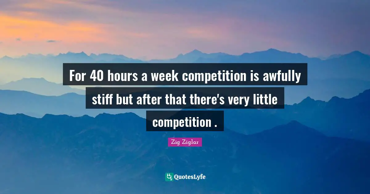 For 40 hours a week competition is awfully stiff but after that there's very little competition .