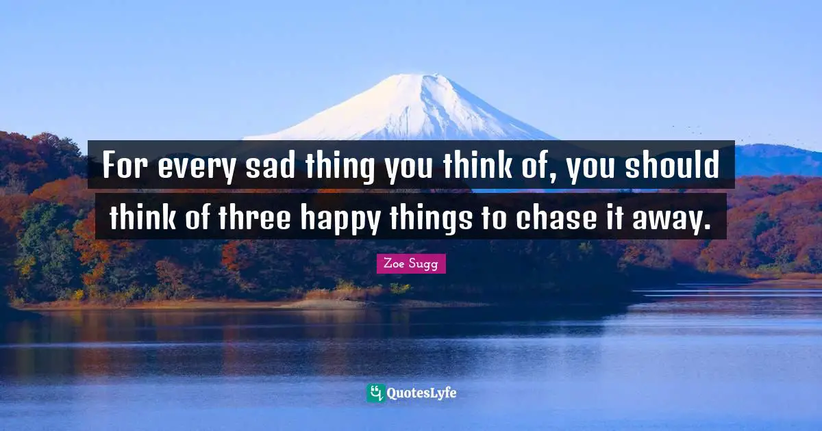For every sad thing you think of, you should think of three happy things to chase it away.
