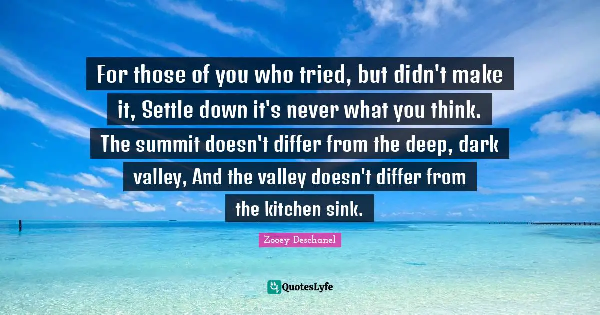 For those of you who tried, but didn't make it, Settle down it's never what you think. The summit doesn't differ from the deep, dark valley, And the valley doesn't differ from the kitchen sink.