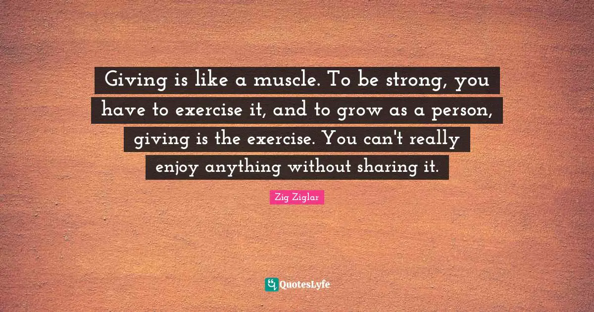 Giving is like a muscle. To be strong, you have to exercise it, and to grow as a person, giving is the exercise. You can't really enjoy anything without sharing it.