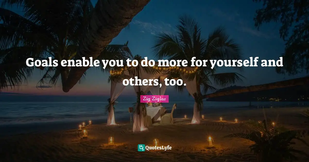 Goals enable you to do more for yourself and others, too.