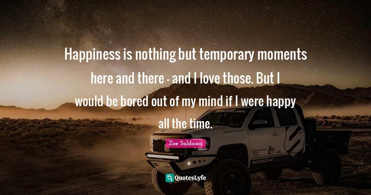 Happiness is nothing but temporary moments here and there - and I love those. But I would be bored out of my mind if I were happy all the time.