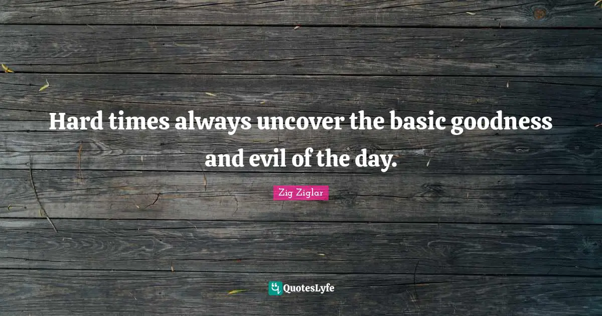 Hard times always uncover the basic goodness and evil of the day.