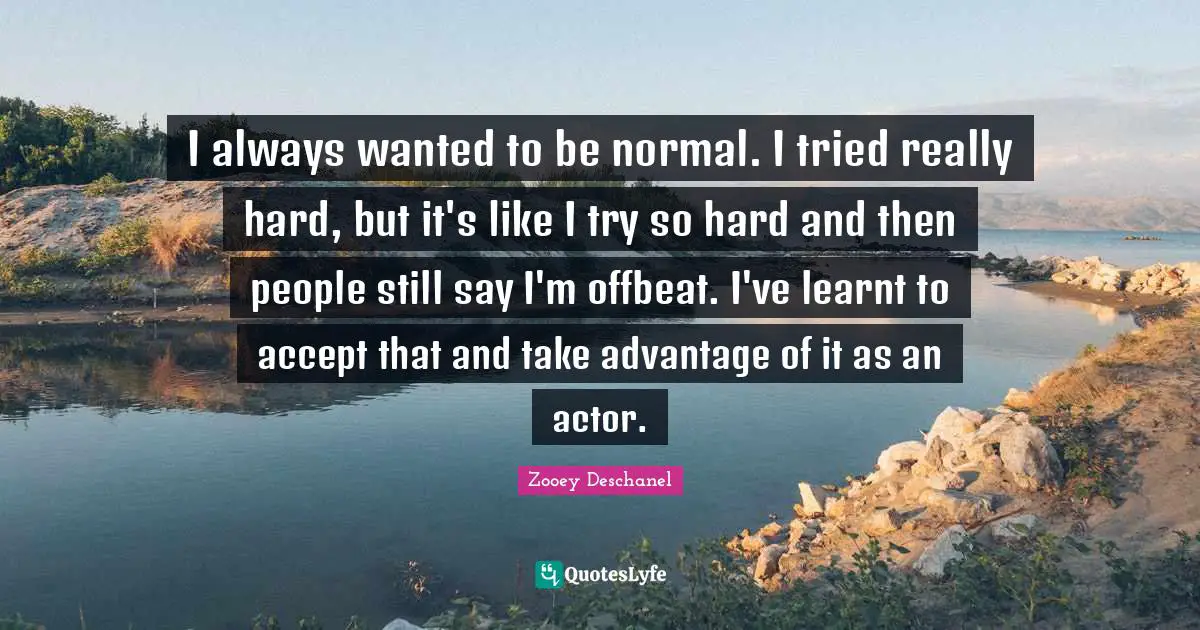 I always wanted to be normal. I tried really hard, but it's like I try so hard and then people still say I'm offbeat. I've learnt to accept that and take advantage of it as an actor.