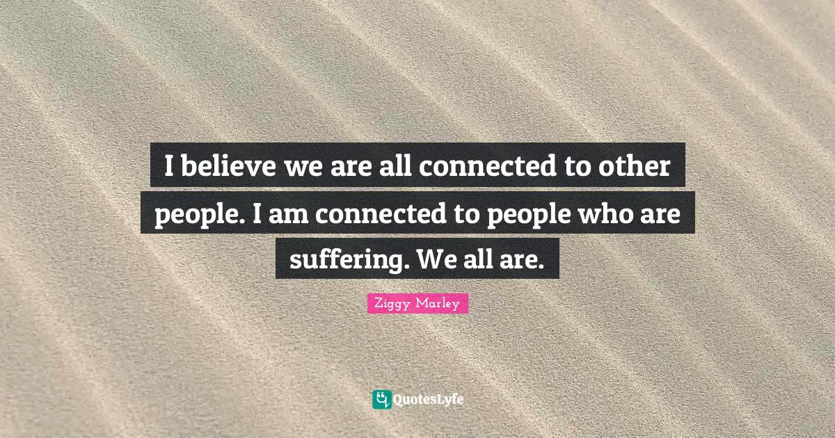 I believe we are all connected to other people. I am connected to people who are suffering. We all are.