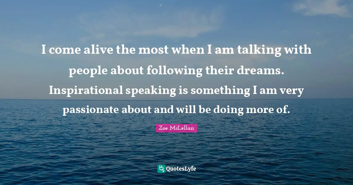 I come alive the most when I am talking with people about following their dreams. Inspirational speaking is something I am very passionate about and will be doing more of.