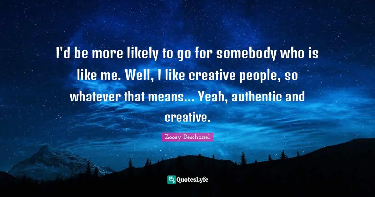 I'd be more likely to go for somebody who is like me. Well, I like creative people, so whatever that means... Yeah, authentic and creative.