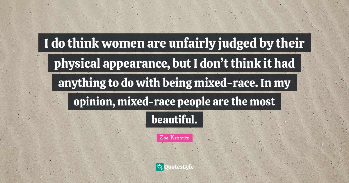 I do think women are unfairly judged by their physical appearance, but I don’t think it had anything to do with being mixed-race. In my opinion, mixed-race people are the most beautiful.