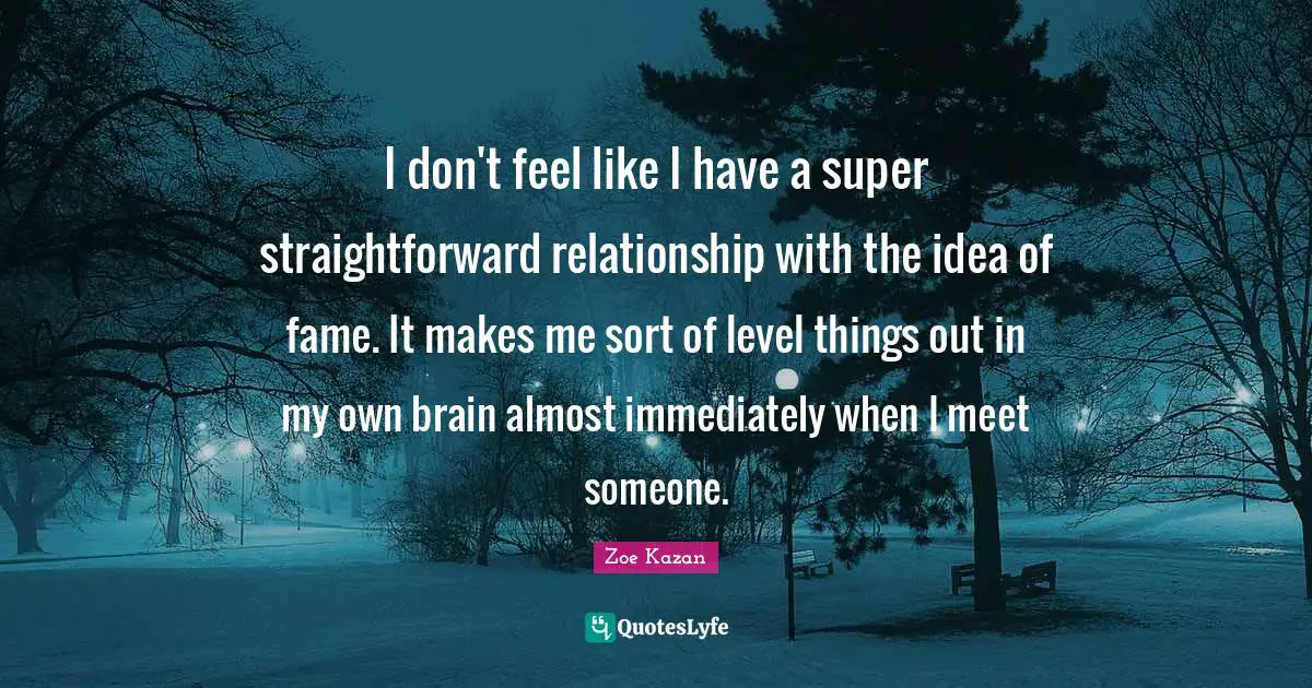 I don't feel like I have a super straightforward relationship with the idea of fame. It makes me sort of level things out in my own brain almost immediately when I meet someone.