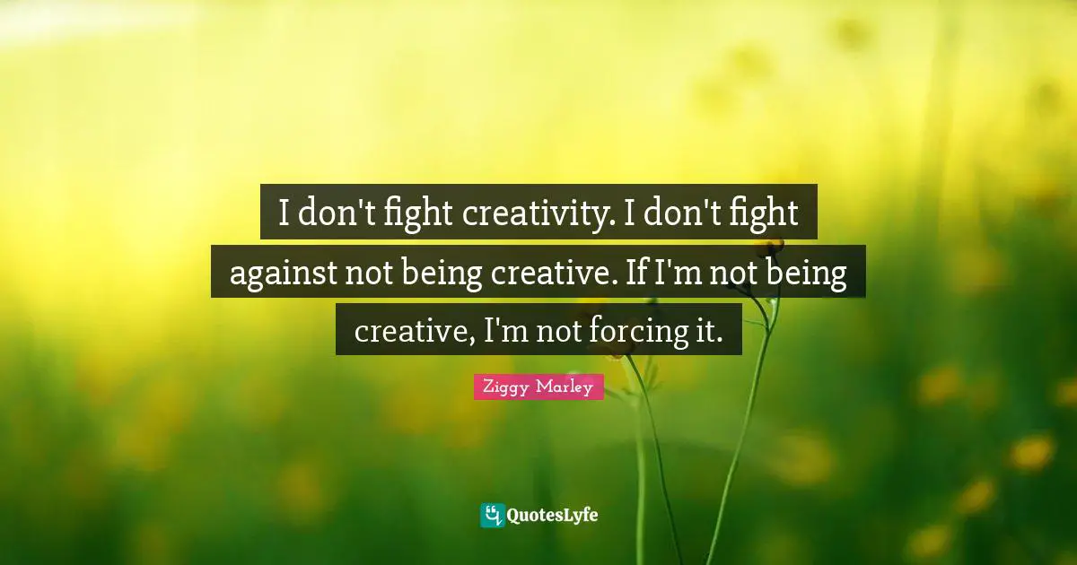 I don't fight creativity. I don't fight against not being creative. If I'm not being creative, I'm not forcing it.