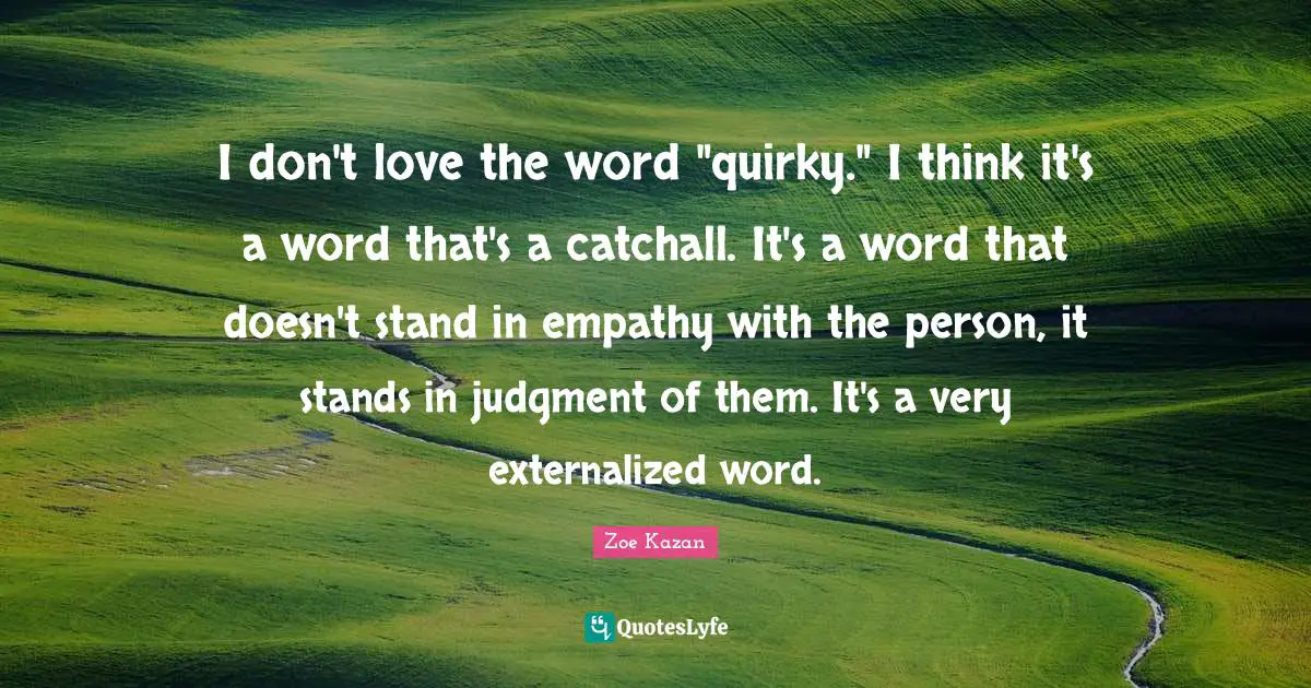 I don't love the word "quirky." I think it's a word that's a catchall. It's a word that doesn't stand in empathy with the person, it stands in judgment of them. It's a very externalized word.