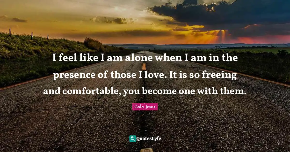 I feel like I am alone when I am in the presence of those I love. It is so freeing and comfortable, you become one with them.