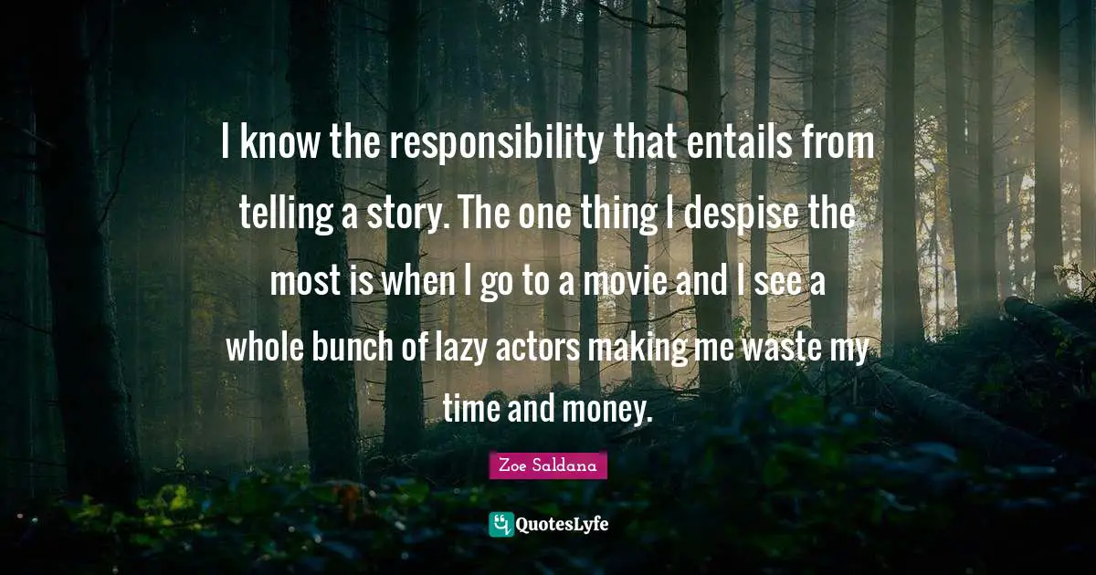 I know the responsibility that entails from telling a story. The one thing I despise the most is when I go to a movie and I see a whole bunch of lazy actors making me waste my time and money.