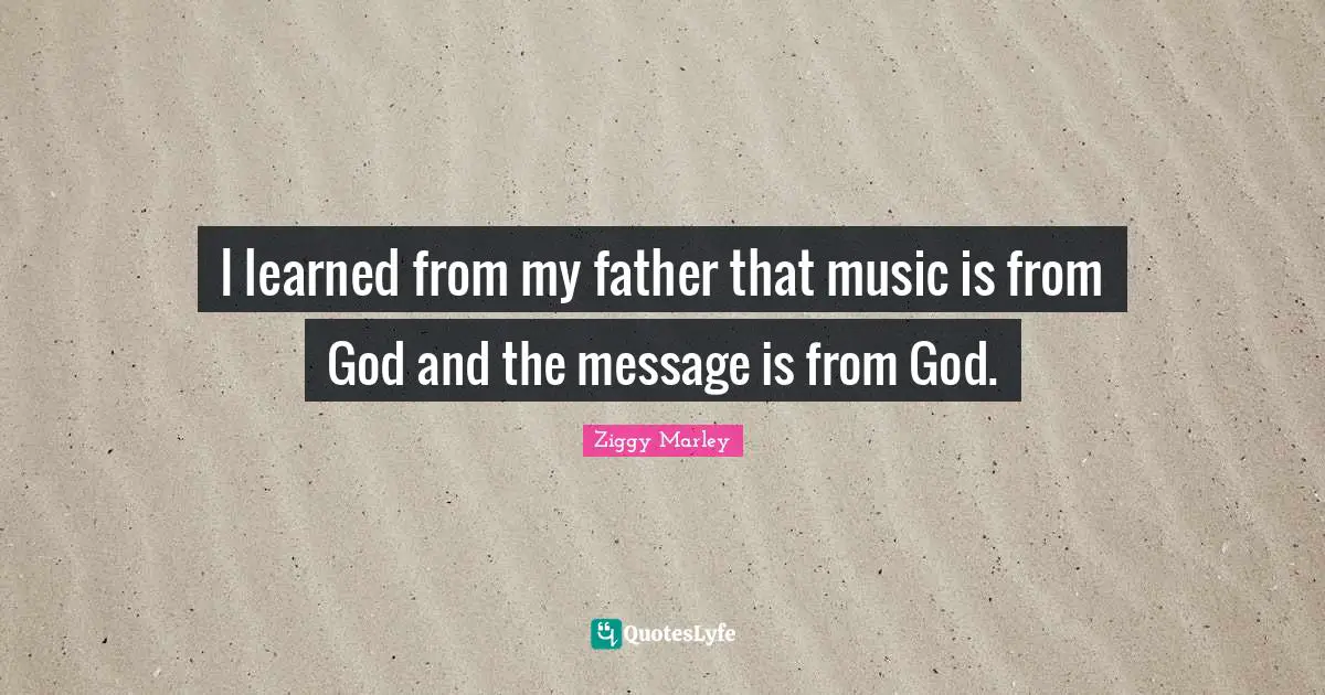 I learned from my father that music is from God and the message is from God.