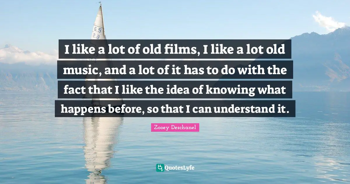Zooey Deschanel Quotes: "I like a lot of old films, I like a lot old music, and a lot of it has to do with the fact that I like the idea of knowing what happens before, so that I can understand it."