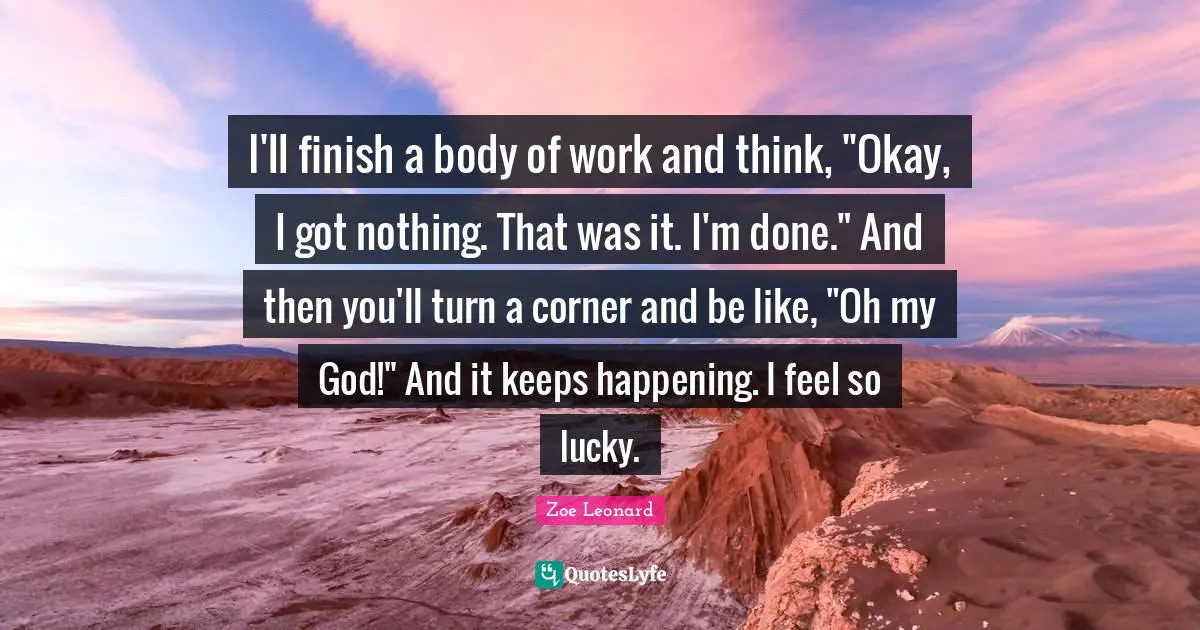 I'll finish a body of work and think, "Okay, I got nothing. That was it. I'm done." And then you'll turn a corner and be like, "Oh my God!" And it keeps happening. I feel so lucky.