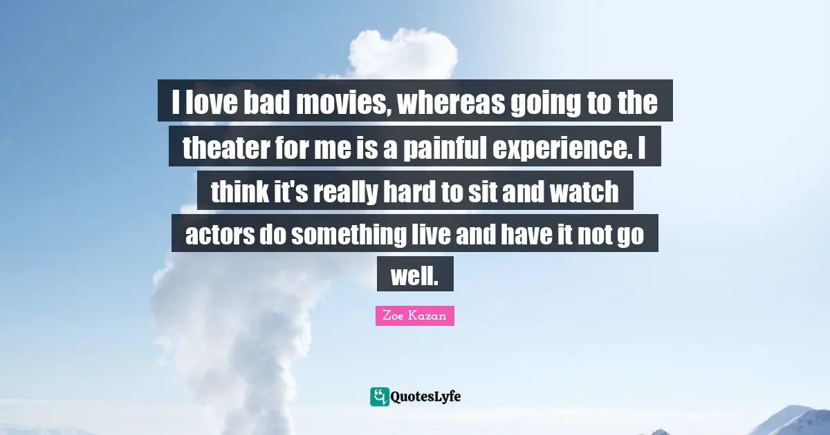 I love bad movies, whereas going to the theater for me is a painful experience. I think it's really hard to sit and watch actors do something live and have it not go well.