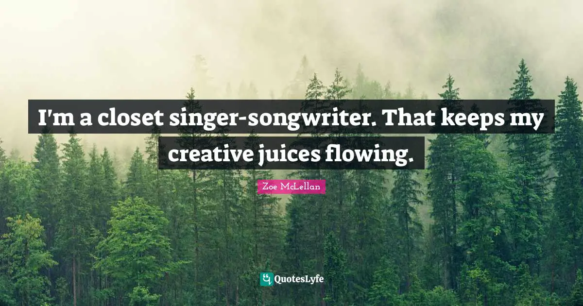 I'm a closet singer-songwriter. That keeps my creative juices flowing.