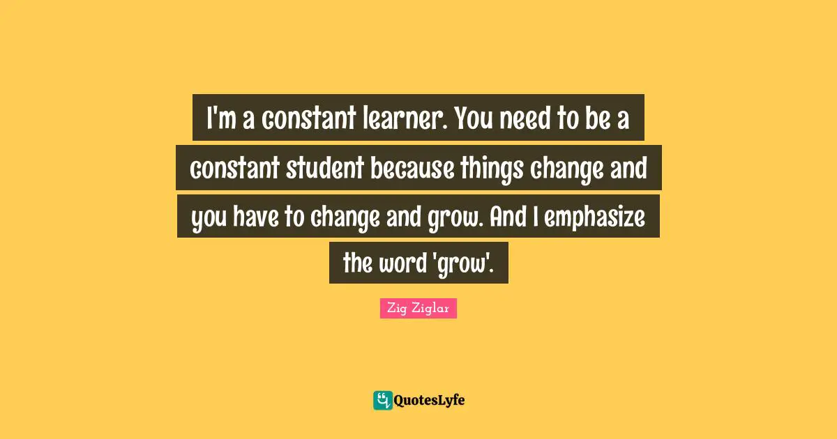 I'm a constant learner. You need to be a constant student because things change and you have to change and grow. And I emphasize the word 'grow'.