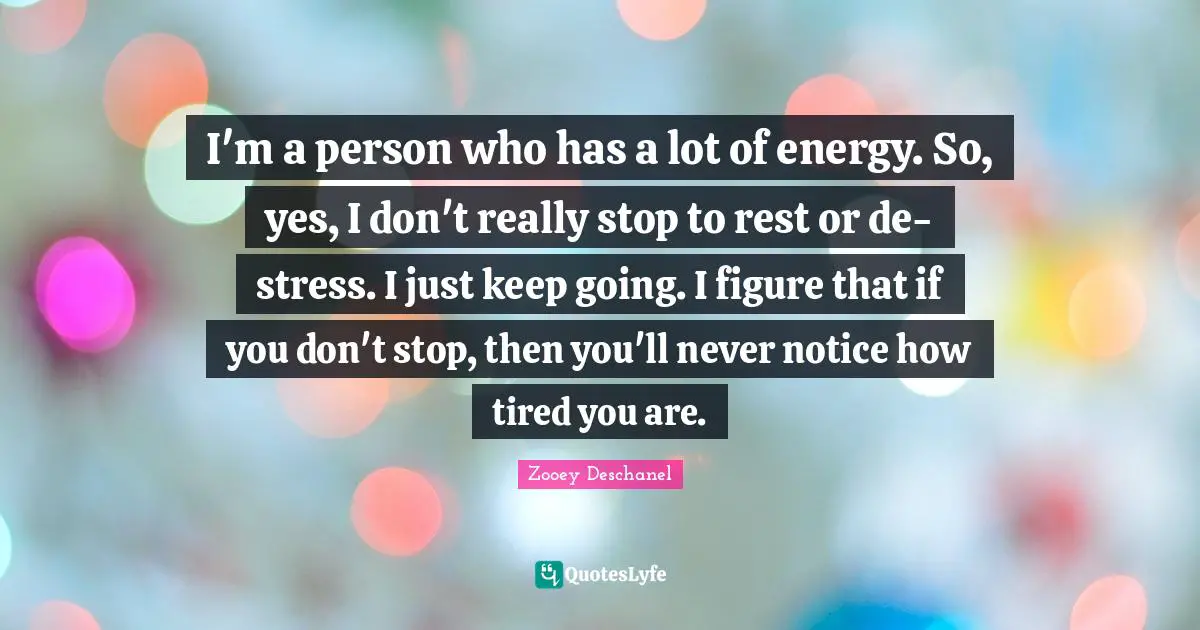 Zooey Deschanel Quotes: "I'm a person who has a lot of energy. So, yes, I don't really stop to rest or de-stress. I just keep going. I figure that if you don't stop, then you'll never notice how tired you are."