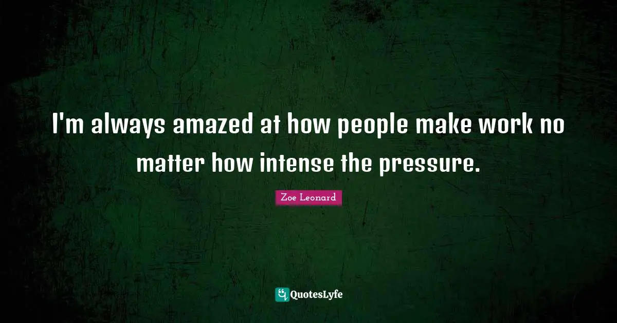 I'm always amazed at how people make work no matter how intense the pressure.