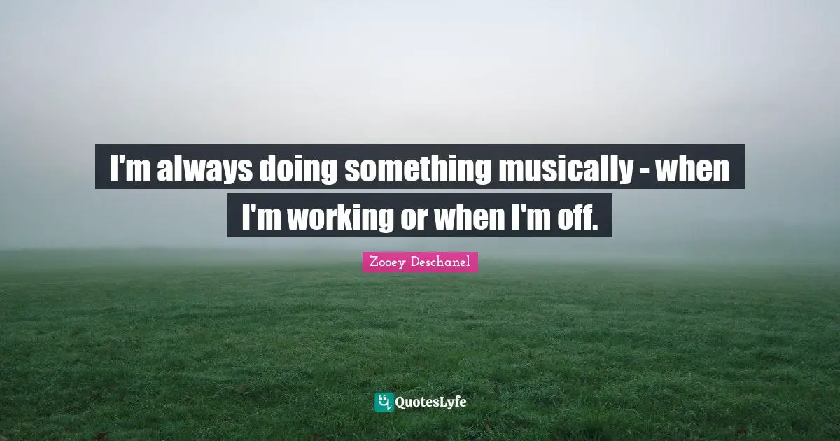 I'm always doing something musically - when I'm working or when I'm off.