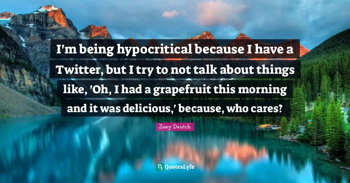 I'm being hypocritical because I have a Twitter, but I try to not talk about things like, 'Oh, I had a grapefruit this morning and it was delicious,' because, who cares?